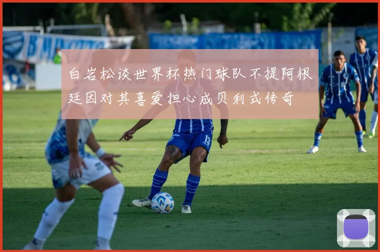 白岩松谈世界杯热门球队不提阿根廷因对其喜爱担心成贝利式传奇