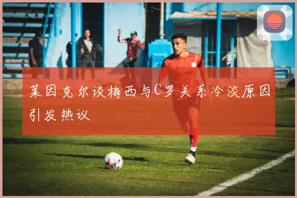 莱因克尔谈梅西与C罗关系冷淡原因引发热议