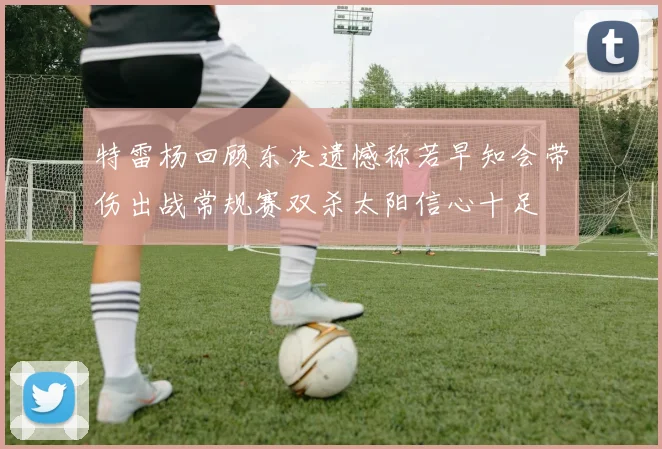 特雷杨回顾东决遗憾称若早知会带伤出战常规赛双杀太阳信心十足