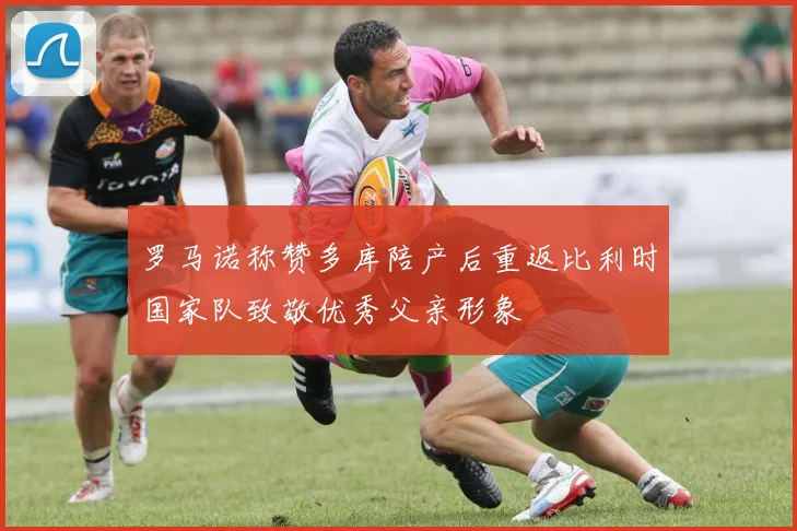 罗马诺称赞多库陪产后重返比利时国家队致敬优秀父亲形象