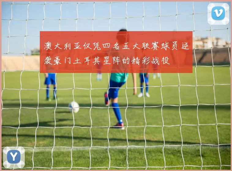 澳大利亚仅凭四名五大联赛球员逆袭豪门土耳其星阵的精彩战役