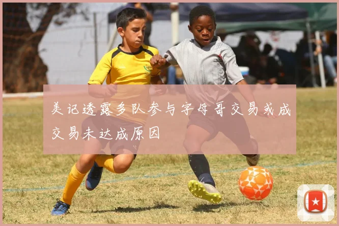 美记透露多队参与字母哥交易或成交易未达成原因
