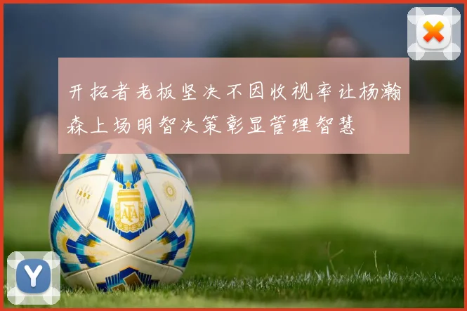 开拓者老板坚决不因收视率让杨瀚森上场明智决策彰显管理智慧