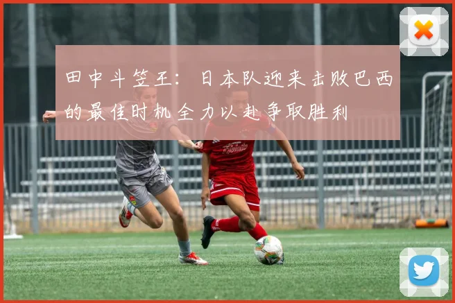 田中斗笠王：日本队迎来击败巴西的最佳时机全力以赴争取胜利