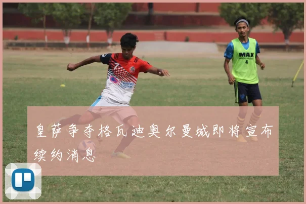 皇萨争夺格瓦迪奥尔曼城即将宣布续约消息