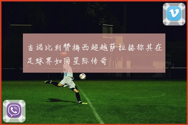 吉诺比利赞梅西超越萨拉赫称其在足球界如同星际传奇
