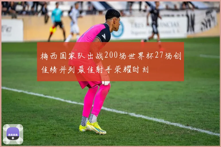 梅西国家队出战200场世界杯27场创佳绩并列最佳射手荣耀时刻