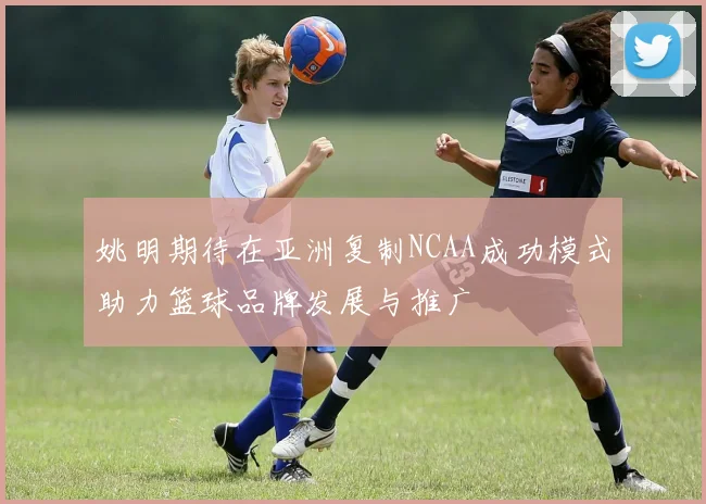 姚明期待在亚洲复制NCAA成功模式助力篮球品牌发展与推广