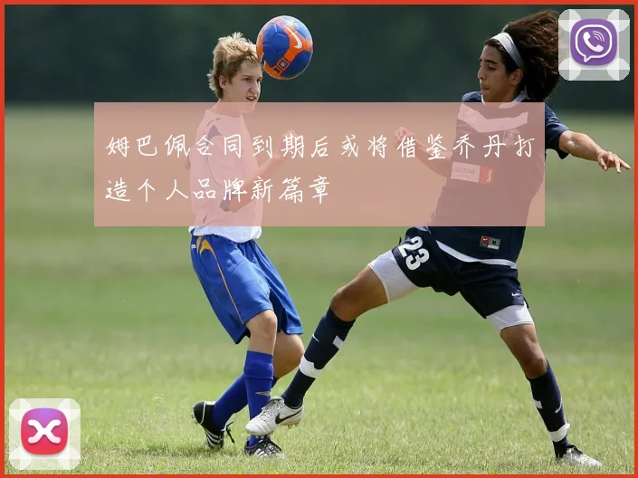 姆巴佩合同到期后或将借鉴乔丹打造个人品牌新篇章