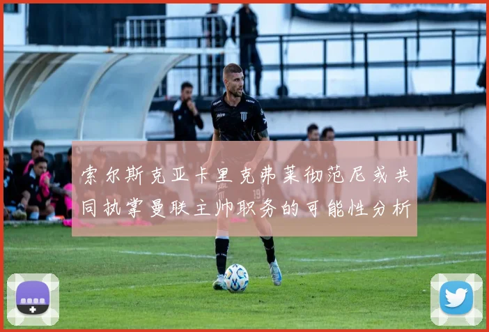 索尔斯克亚卡里克弗莱彻范尼或共同执掌曼联主帅职务的可能性分析