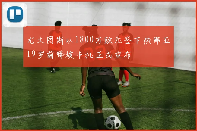 尤文图斯以1800万欧元签下热那亚19岁前锋埃卡托正式宣布
