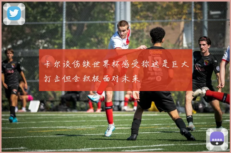 卡尔谈伤缺世界杯感受称这是巨大打击但会积极面对未来