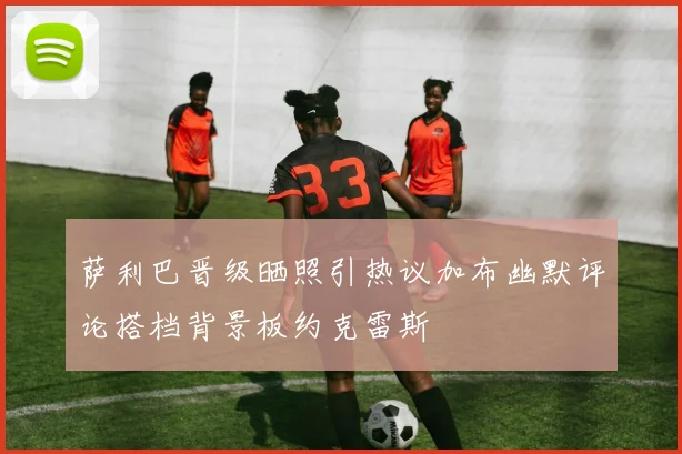 萨利巴晋级晒照引热议加布幽默评论搭档背景板约克雷斯