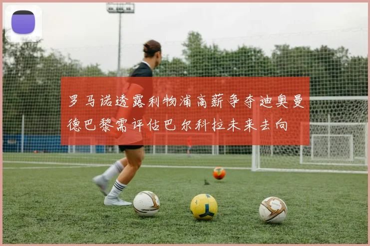 罗马诺透露利物浦高薪争夺迪奥曼德巴黎需评估巴尔科拉未来去向