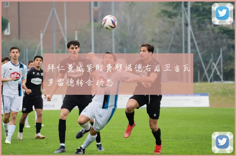 拜仁曼城紧盯费耶诺德右后卫吉瓦罗雷德转会动态